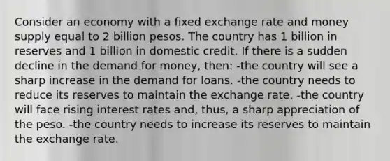 Consider an economy with a fixed exchange rate and money supply equal to 2 billion pesos. The country has 1 billion in reserves and 1 billion in domestic credit. If there is a sudden decline in <a href='https://www.questionai.com/knowledge/klIDlybqd8-the-demand-for-money' class='anchor-knowledge'>the demand for money</a>, then: -the country will see a sharp increase in the demand for loans. -the country needs to reduce its reserves to maintain the exchange rate. -the country will face rising interest rates and, thus, a sharp appreciation of the peso. -the country needs to increase its reserves to maintain the exchange rate.