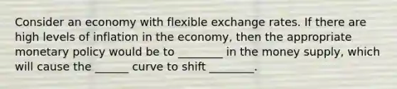 Consider an economy with flexible exchange rates. If there are high levels of inflation in the economy, then the appropriate monetary policy would be to ________ in the money supply, which will cause the ______ curve to shift ________.