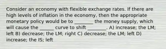 Consider an economy with flexible exchange rates. If there are high levels of inflation in the economy, then the appropriate monetary policy would be to ________ the money supply, which will cause the ______ curve to shift ________. A) increase; the LM; left B) decrease; the LM; right C) decrease; the LM; left D) increase; the IS; left