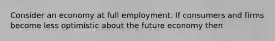 Consider an economy at full employment. If consumers and firms become less optimistic about the future economy then