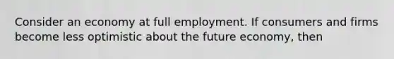 Consider an economy at full employment. If consumers and firms become less optimistic about the future economy, then