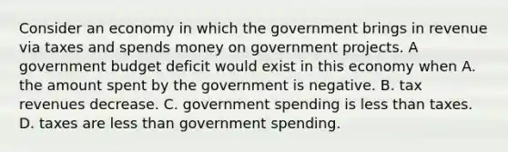 Consider an economy in which the government brings in revenue via taxes and spends money on government projects. A government budget deficit would exist in this economy when A. the amount spent by the government is negative. B. tax revenues decrease. C. government spending is less than taxes. D. taxes are less than government spending.