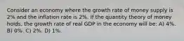 Consider an economy where the growth rate of money supply is 2% and the inflation rate is 2%. If the quantity theory of money holds, the growth rate of real GDP in the economy will be: A) 4%. B) 0%. C) 2%. D) 1%.