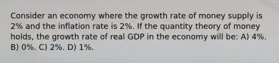 Consider an economy where the growth rate of money supply is 2% and the inflation rate is 2%. If the quantity theory of money holds, the growth rate of real GDP in the economy will be: A) 4%. B) 0%. C) 2%. D) 1%.