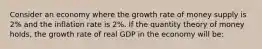 Consider an economy where the growth rate of money supply is​ 2% and the inflation rate is​ 2%. If the quantity theory of money​ holds, the growth rate of real GDP in the economy will​ be: