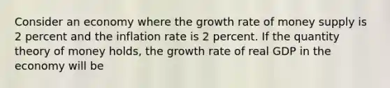 Consider an economy where the growth rate of money supply is 2 percent and the inflation rate is 2 percent. If the quantity theory of money holds, the growth rate of real GDP in the economy will be