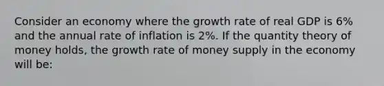 Consider an economy where the growth rate of real GDP is​ 6% and the annual rate of inflation is​ 2%. If the quantity theory of money​ holds, the growth rate of money supply in the economy will​ be: