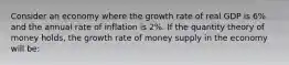 Consider an economy where the growth rate of real GDP is 6% and the annual rate of inflation is 2%. If the quantity theory of money holds, the growth rate of money supply in the economy will be: