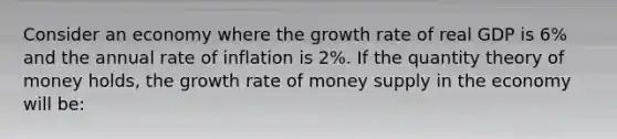 Consider an economy where the growth rate of real GDP is 6% and the annual rate of inflation is 2%. If the quantity theory of money holds, the growth rate of money supply in the economy will be: