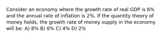 Consider an economy where the growth rate of real GDP is 6% and the annual rate of inflation is 2%. If the quantity theory of money holds, the growth rate of money supply in the economy will be: A) 8% B) 6% C) 4% D) 2%