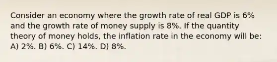 Consider an economy where the growth rate of real GDP is 6% and the growth rate of money supply is 8%. If the quantity theory of money holds, the inflation rate in the economy will be: A) 2%. B) 6%. C) 14%. D) 8%.