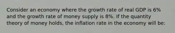 Consider an economy where the growth rate of real GDP is 6% and the growth rate of money supply is 8%. If the quantity theory of money holds, the inflation rate in the economy will be: