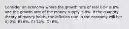 Consider an economy where the growth rate of real GDP is 6% and the growth rate of the money supply is 8%. If the quantity theory of money holds, the inflation rate in the economy will be: A) 2%. B) 6%. C) 14%. D) 8%.