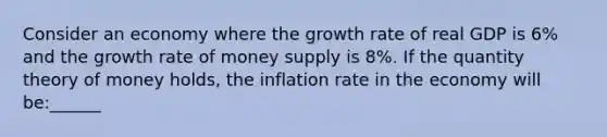 Consider an economy where the growth rate of real GDP is 6% and the growth rate of money supply is 8%. If the quantity theory of money holds, the inflation rate in the economy will be:______