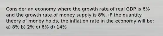 Consider an economy where the growth rate of real GDP is 6% and the growth rate of money supply is 8%. IF the quantity theory of money holds, the inflation rate in the economy will be: a) 8% b) 2% c) 6% d) 14%