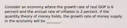 Consider an economy where the growth rate of real GDP is 6 percent and the annual rate of inflation is 2 percent. If the quantity theory of money​ holds, the growth rate of money supply in the economy will be​ ________.