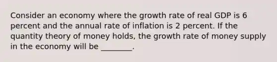 Consider an economy where the growth rate of real GDP is 6 percent and the annual rate of inflation is 2 percent. If the quantity theory of money​ holds, the growth rate of money supply in the economy will be​ ________.