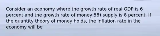 Consider an economy where the growth rate of real GDP is 6 percent and the growth rate of money 58) supply is 8 percent. If the quantity theory of money holds, the inflation rate in the economy will be