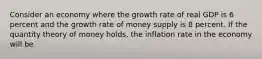 Consider an economy where the growth rate of real GDP is 6 percent and the growth rate of money supply is 8 percent. If the quantity theory of money holds, the inflation rate in the economy will be