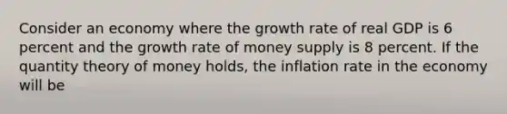 Consider an economy where the growth rate of real GDP is 6 percent and the growth rate of money supply is 8 percent. If the quantity theory of money holds, the inflation rate in the economy will be