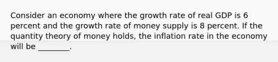 Consider an economy where the growth rate of real GDP is 6 percent and the growth rate of money supply is 8 percent. If the quantity theory of money holds, the inflation rate in the economy will be ________.