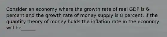 Consider an economy where the growth rate of real GDP is 6 percent and the growth rate of money supply is 8 percent. If the quantity theory of money holds the inflation rate in the economy will be______