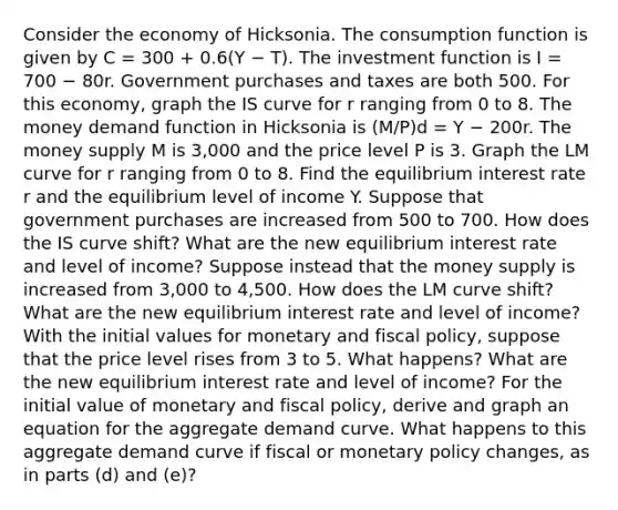 Consider the economy of Hicksonia. The consumption function is given by C = 300 + 0.6(Y − T). The investment function is I = 700 − 80r. Government purchases and taxes are both 500. For this economy, graph the IS curve for r ranging from 0 to 8. The money demand function in Hicksonia is (M/P)d = Y − 200r. The money supply M is 3,000 and the price level P is 3. Graph the LM curve for r ranging from 0 to 8. Find the equilibrium interest rate r and the equilibrium level of income Y. Suppose that government purchases are increased from 500 to 700. How does the IS curve shift? What are the new equilibrium interest rate and level of income? Suppose instead that the money supply is increased from 3,000 to 4,500. How does the LM curve shift? What are the new equilibrium interest rate and level of income? With the initial values for monetary and fiscal policy, suppose that the price level rises from 3 to 5. What happens? What are the new equilibrium interest rate and level of income? For the initial value of monetary and fiscal policy, derive and graph an equation for the aggregate demand curve. What happens to this aggregate demand curve if fiscal or monetary policy changes, as in parts (d) and (e)?