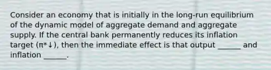 Consider an economy that is initially in the long-run equilibrium of the dynamic model of aggregate demand and aggregate supply. If the central bank permanently reduces its inflation target (π*↓), then the immediate effect is that output ______ and inflation ______.