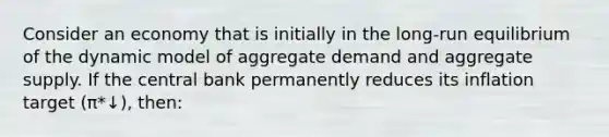 Consider an economy that is initially in the long-run equilibrium of the dynamic model of aggregate demand and aggregate supply. If the central bank permanently reduces its inflation target (π*↓), then: