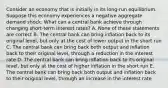 Consider an economy that is initially in its​ long-run equilibrium. Suppose this economy experiences a negative aggregate demand shock. What can a central bank achieve through changing​ short-term interest​ rates? A. None of these statements are correct B. The central bank can bring inflation back to its original​ level, but only at the cost of lower output in the short run C. The central bank can bring back both output and inflation back to their original​ level, through a reduction in the interest rate D. The central bank can bring inflation back to its original​ level, but only at the cost of higher inflation in the short run E. The central bank can bring back both output and inflation back to their original​ level, through an increase in the interest rate