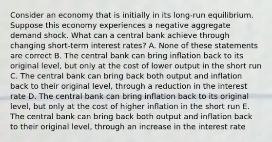 Consider an economy that is initially in its​ long-run equilibrium. Suppose this economy experiences a negative aggregate demand shock. What can a central bank achieve through changing​ short-term interest​ rates? A. None of these statements are correct B. The central bank can bring inflation back to its original​ level, but only at the cost of lower output in the short run C. The central bank can bring back both output and inflation back to their original​ level, through a reduction in the interest rate D. The central bank can bring inflation back to its original​ level, but only at the cost of higher inflation in the short run E. The central bank can bring back both output and inflation back to their original​ level, through an increase in the interest rate