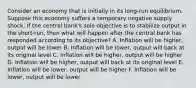 Consider an economy that is initially in its​ long-run equilibrium. Suppose this economy suffers a temporary negative supply shock. If the central​ bank's sole objective is to stabilize output in the​ short-run, then what will happen after the central bank has responded according to its​ objective? A. Inflation will be​ higher, output will be lower B. Inflation will be​ lower, output will back at its original level C. Inflation will be​ higher, output will be higher D. Inflation will be​ higher, output will back at its original level E. Inflation will be​ lower, output will be higher F. Inflation will be​ lower, output will be lower