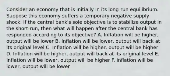 Consider an economy that is initially in its​ long-run equilibrium. Suppose this economy suffers a temporary negative supply shock. If the central​ bank's sole objective is to stabilize output in the​ short-run, then what will happen after the central bank has responded according to its​ objective? A. Inflation will be​ higher, output will be lower B. Inflation will be​ lower, output will back at its original level C. Inflation will be​ higher, output will be higher D. Inflation will be​ higher, output will back at its original level E. Inflation will be​ lower, output will be higher F. Inflation will be​ lower, output will be lower