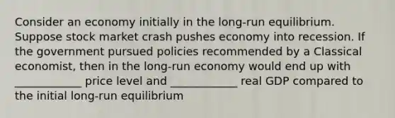 Consider an economy initially in the long-run equilibrium. Suppose stock market crash pushes economy into recession. If the government pursued policies recommended by a Classical economist, then in the long-run economy would end up with ____________ price level and ____________ real GDP compared to the initial long-run equilibrium