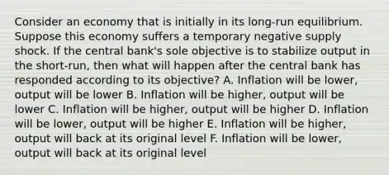 Consider an economy that is initially in its​ long-run equilibrium. Suppose this economy suffers a temporary negative supply shock. If the central​ bank's sole objective is to stabilize output in the​ short-run, then what will happen after the central bank has responded according to its​ objective? A. Inflation will be​ lower, output will be lower B. Inflation will be​ higher, output will be lower C. Inflation will be​ higher, output will be higher D. Inflation will be​ lower, output will be higher E. Inflation will be​ higher, output will back at its original level F. Inflation will be​ lower, output will back at its original level