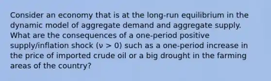 Consider an economy that is at the long-run equilibrium in the dynamic model of aggregate demand and aggregate supply. What are the consequences of a one-period positive supply/inflation shock (ν > 0) such as a one-period increase in the price of imported crude oil or a big drought in the farming areas of the country?