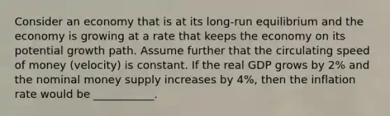 Consider an economy that is at its long-run equilibrium and the economy is growing at a rate that keeps the economy on its potential growth path. Assume further that the circulating speed of money (velocity) is constant. If the real GDP grows by 2% and the nominal money supply increases by 4%, then the inflation rate would be ___________.