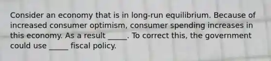 Consider an economy that is in long-run equilibrium. Because of increased consumer optimism, consumer spending increases in this economy. As a result _____. To correct this, the government could use _____ fiscal policy.