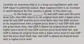 Consider an economy that is in a long-run equilibrium with real GDP equal to potential output. Now suppose there is an increase in world demand for this country's goods. In the short run, ________. In the long run, ________. A) real GDP rises and the price level falls; real GDP returns to its original level with a lower price level B) real GDP and the price level both rise; real GDP returns to its original level with a higher price level C) real GDP falls and the price level rises; real GDP is below its original level with a higher price level D) real GDP and the price level both fall; real GDP is below its original level with a lower price level E) real GDP and the price level both rise; real GDP is above its original level with a higher price level