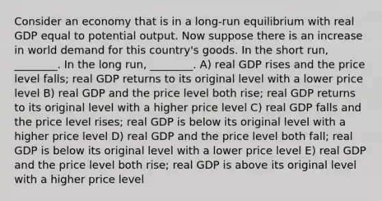 Consider an economy that is in a long-run equilibrium with real GDP equal to potential output. Now suppose there is an increase in world demand for this country's goods. In the short run, ________. In the long run, ________. A) real GDP rises and the price level falls; real GDP returns to its original level with a lower price level B) real GDP and the price level both rise; real GDP returns to its original level with a higher price level C) real GDP falls and the price level rises; real GDP is below its original level with a higher price level D) real GDP and the price level both fall; real GDP is below its original level with a lower price level E) real GDP and the price level both rise; real GDP is above its original level with a higher price level