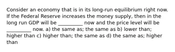 Consider an economy that is in its long-run equilibrium right now. If the Federal Reserve increases the money supply, then in the long run GDP will be __________ now and the price level will be __________ now. a) the same as; the same as b) lower than; higher than c) higher than; the same as d) the same as; higher than