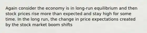 Again consider the economy is in long-run equilibrium and then stock prices rise more than expected and stay high for some time. In the long run, the change in price expectations created by the stock market boom shifts