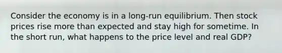 Consider the economy is in a long-run equilibrium. Then stock prices rise more than expected and stay high for sometime. In the short run, what happens to the price level and real GDP?