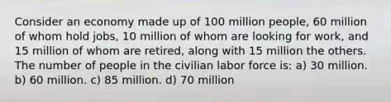 Consider an economy made up of 100 million people, 60 million of whom hold jobs, 10 million of whom are looking for work, and 15 million of whom are retired, along with 15 million the others. The number of people in the civilian labor force is: a) 30 million. b) 60 million. c) 85 million. d) 70 million