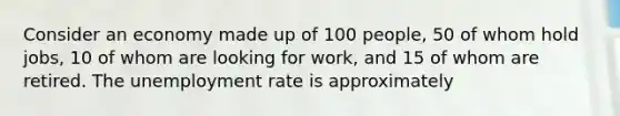 Consider an economy made up of 100 people, 50 of whom hold jobs, 10 of whom are looking for work, and 15 of whom are retired. The unemployment rate is approximately