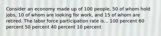 Consider an economy made up of 100 people, 50 of whom hold jobs, 10 of whom are looking for work, and 15 of whom are retired. The labor force participation rate is... 100 percent 60 percent 50 percent 40 percent 10 percent