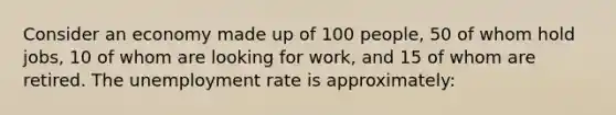 Consider an economy made up of 100 people, 50 of whom hold jobs, 10 of whom are looking for work, and 15 of whom are retired. The unemployment rate is approximately: