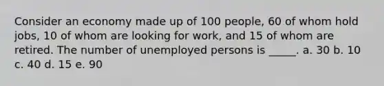 Consider an economy made up of 100 people, 60 of whom hold jobs, 10 of whom are looking for work, and 15 of whom are retired. The number of unemployed persons is _____.​ a. 30​ b. ​10 c. 40​ d. 15​ e. 90​