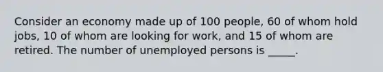 Consider an economy made up of 100 people, 60 of whom hold jobs, 10 of whom are looking for work, and 15 of whom are retired. The number of unemployed persons is _____.