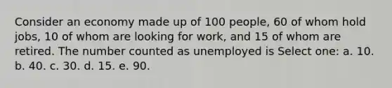 Consider an economy made up of 100 people, 60 of whom hold jobs, 10 of whom are looking for work, and 15 of whom are retired. The number counted as unemployed is Select one: a. 10. b. 40. c. 30. d. 15. e. 90.